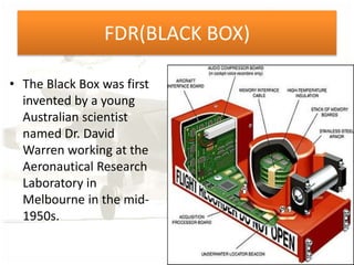 FDR(BLACK BOX)
• The Black Box was first
invented by a young
Australian scientist
named Dr. David
Warren working at the
Aeronautical Research
Laboratory in
Melbourne in the mid-
1950s.
 