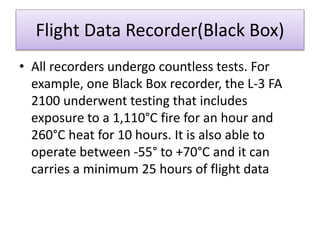 Flight Data Recorder(Black Box)
• All recorders undergo countless tests. For
example, one Black Box recorder, the L-3 FA
2100 underwent testing that includes
exposure to a 1,110°C fire for an hour and
260°C heat for 10 hours. It is also able to
operate between -55° to +70°C and it can
carries a minimum 25 hours of flight data
 
