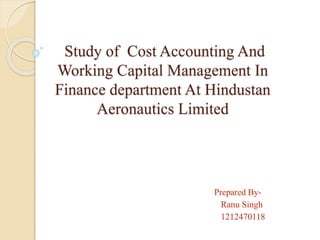 Study of Cost Accounting And 
Working Capital Management In 
Finance department At Hindustan 
Aeronautics Limited 
Prepared By- 
Ranu Singh 
1212470118 
 