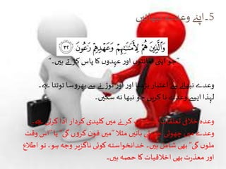 5‫نبھائیں‬‫وعدے‬‫۔اپےن‬
”‫ہیں۔‬ ‫تے‬ ‫کر‬ ‫پاس‬ ‫کا‬‫ں‬‫عہدو‬‫ر‬‫او‬ ‫ں‬‫امانتو‬‫اپنی‬ ‫جو‬“
‫ےہ۔‬ ‫ٹوٹتا‬‫سا‬‫و‬‫بھر‬‫سے‬‫نے‬ ‫توڑ‬‫ر‬‫او‬‫ر‬‫او‬ ‫بڑھتا‬ ‫اعتبار‬‫سے‬ ‫نبھانے‬‫وعدے‬
‫سکیں۔‬‫نہ‬ ‫نبھا‬ ‫جو‬ ‫کریں‬ ‫نا‬‫وعدے‬ ‫ایسے‬ ‫لہذا‬
‫ےہ۔‬ ‫کرتی‬ ‫ادا‬ ‫کردار‬ ‫کلیدی‬ ‫میں‬ ‫نے‬ ‫کر‬‫اب‬‫ر‬‫خ‬ ‫کو‬ ‫تعلقات‬ ‫خالفی‬ ‫وعدہ‬
‫مثال‬ ‫باتیں‬ ‫چھوٹی‬ ‫چھوٹی‬ ‫میں‬‫وعدے‬”‫گی‬‫ں‬‫و‬‫کر‬ ‫ن‬‫فو‬ ‫میں‬“‫یا‬”‫وقت‬ ‫اس‬
‫گی‬ ‫ں‬‫ملو‬“‫اطالع‬ ‫تو‬ ،‫ہو‬‫وجہ‬ ‫ناگزیر‬ ‫کوئی‬ ‫خدانخواستہ‬ ‫ہیں۔‬ ‫شامل‬ ‫بھی‬
‫ہیں۔‬ ‫حصہ‬ ‫کا‬ ‫اخالقیات‬ ‫بھی‬‫ت‬‫ر‬‫معذ‬‫ر‬‫او‬
 