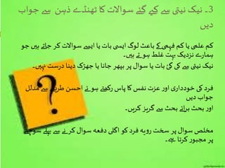 3‫سے‬ ‫ذہن‬ ‫ٹھنڈے‬ ‫کا‬‫سواالت‬ ‫گئے‬ ‫کےی‬‫سے‬ ‫نیتی‬‫نیک‬ ‫۔‬‫جواب‬
‫دیں‬
‫ہی‬ ‫جاتے‬‫کر‬ ‫سواالت‬ ‫ایسے‬‫یا‬ ‫بات‬‫ی‬ ‫ایس‬‫لوگ‬ ‫باعث‬‫کے‬ ‫فہمی‬ ‫کم‬ ‫یا‬‫علمی‬ ‫کم‬‫جو‬ ‫ں‬
‫ہیں۔‬‫تے‬ ‫ہو‬ ‫غلط‬ ‫بہت‬‫نزدیک‬ ‫ے‬‫ر‬‫ہما‬
‫نہیں‬ ‫ست‬‫ر‬‫د‬‫دینا‬ ‫جھڑک‬ ‫یا‬ ‫جانا‬ ‫بپھر‬ ‫پر‬ ‫سوال‬ ‫یا‬ ‫بات‬ ‫گئ‬ ‫کی‬ ‫سے‬ ‫نیتی‬‫نیک‬‫۔‬
‫مدلل‬ ‫سے‬‫طریقے‬ ‫احسن‬‫ئے‬ ‫ہو‬ ‫رکھےت‬‫پاس‬ ‫کا‬‫نفس‬ ‫عزت‬‫ر‬‫او‬‫ی‬‫خوددار‬ ‫کی‬‫فرد‬
‫دیں‬ ‫جواب‬
‫کریں۔‬‫گریز‬ ‫سے‬ ‫بحث‬ ‫ائے‬‫ر‬‫ب‬ ‫بحث‬‫ر‬‫او‬
‫سوچےن‬‫پہلے‬ ‫سے‬ ‫نے‬ ‫کر‬ ‫سوال‬‫دفعہ‬ ‫اگلی‬‫کو‬‫فرد‬‫یہ‬‫و‬‫ر‬ ‫سخت‬ ‫پر‬ ‫سوال‬ ‫مخلص‬
‫ےہ۔‬ ‫کرتا‬‫ر‬‫مجبو‬ ‫پر‬
 