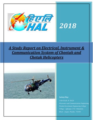 2018
Suhan Roy
3 RD YEAR, B. TECH
Electronics and Communications Engineering
Purulia Government Engineering College
Village – Agharpur, P.O.- Ramamoti,
Block – Joypur, Purulia - 723103
A Study Report on Electrical, Instrument &
Communication System of Cheetah and
Chetak Helicopters
 