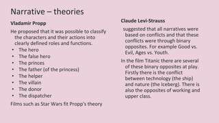 Narrative – theories
Vladamir Propp
He proposed that it was possible to classify
the characters and their actions into
clearly defined roles and functions.
• The hero
• The false hero
• The princes
• The father (of the princess)
• The helper
• The villain
• The donor
• The dispatcher
Films such as Star Wars fit Propp's theory
Claude Levi-Strauss
suggested that all narratives were
based on conflicts and that these
conflicts were through binary
opposites. For example Good vs.
Evil, Ages vs. Youth.
In the film Titanic there are several
of these binary opposites at play.
Firstly there is the conflict
between technology (the ship)
and nature (the Iceberg). There is
also the opposites of working and
upper class.
 