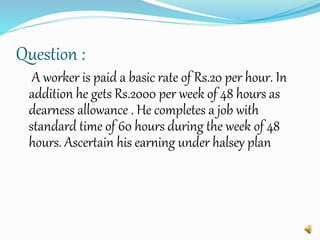 Question :
A worker is paid a basic rate of Rs.20 per hour. In
addition he gets Rs.2000 per week of 48 hours as
dearness allowance . He completes a job with
standard time of 60 hours during the week of 48
hours. Ascertain his earning under halsey plan
