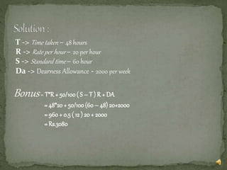 T -> Time taken – 48 hours
R -> Rate per hour – 20 per hour
S -> Standard time – 60 hour
Da -> Dearness Allowance - 2000 per week
Bonus= T*R + 50/100( S – T ) R + DA
= 48*20+ 50/100(60 – 48) 20+2000
= 960 + 0.5 ( 12 ) 20 + 2000
= Rs.3080