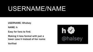 USERNAME/NAME
USERNAME: @halsey
NAME: h
Easy for fans to find.
Making it less formal with just a
lower case h instead of her name
Verified
 