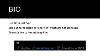 BIO
Her bio is just “xo”
She put her location as “she/her” which are her pronouns
Theres a link to her makeup line
 
