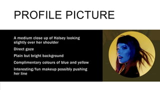 PROFILE PICTURE
A medium close up of Halsey looking
slightly over her shoulder
Direct gaze
Plain but bright background
Complimentary colours of blue and yellow
Interesting/fun makeup possibly pushing
her line
 