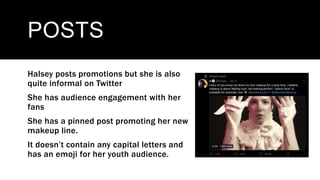 POSTS
Halsey posts promotions but she is also
quite informal on Twitter
She has audience engagement with her
fans
She has a pinned post promoting her new
makeup line.
It doesn’t contain any capital letters and
has an emoji for her youth audience.
 