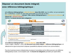 Déposer un document (texte intégral)  avec référence bibliographique : si la référence bibliographique  a déjà été déposée  dans HAL-SHS   (pour le vérifier, voir par exemple le lien « publications » à partir de votre page personnelle sur le site web du labo) :  Sur la page « Mes dépôts »,  rubrique « Mes notices bibliographiques »,  sélectionner la référence  et cliquer sur  « Ajouter le fichier ». Attention,  le résumé devient alors obligatoire . : si la référence bibliographique  n’a pas été déposée   dans HAL-SHS: choisir l’onglet « Déposer », puis  « Un document avec texte intégral  et  référence bibliographique »  et sélectionner le type de document à déposer (possibilité de déposer le texte d’une communication)   Pour les 2 premiers écrans (métadonnées et auteurs), la procédure est la même que pour une référence bibliographique seule, à une exception près :  le résumé est obligatoire  (procéder par copier/coller). 