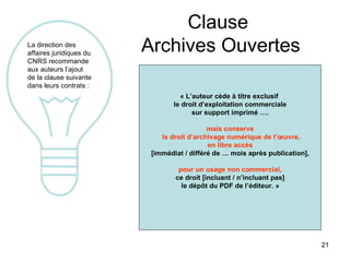Clause  Archives Ouvertes La direction des affaires juridiques du CNRS recommande aux auteurs l’ajout de la clause suivante  dans leurs contrats : « L’auteur cède à titre exclusif  le droit d’exploitation commerciale sur support imprimé ….  mais conserve le droit d’archivage numérique de l’œuvre, en libre accès  [immédiat / différé de … mois après publication], pour un usage non commercial,   ce droit [incluant / n’incluant pas] le dépôt du PDF de l’éditeur. »   