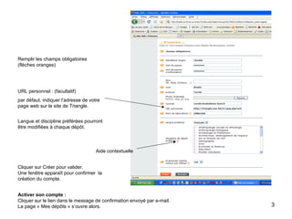 Remplir les champs obligatoires  (flèches oranges) URL personnel : (facultatif) par défaut, indiquer l’adresse de votre page web sur le site de Triangle. Langue et discipline préférées pourront être modifiées à chaque dépôt. Aide contextuelle Cliquer sur Créer pour valider.  Une fenêtre apparaît pour confirmer  la création du compte.  Activer son compte : Cliquer sur le lien dans le message de confirmation envoyé par e-mail.  La page « Mes dépôts » s’ouvre alors. 