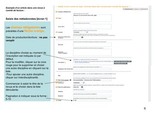 Exemple d’un article dans une revue à comité de lecture : Saisie des métadonnées [écran 1] Les  champs obligatoires  sont précédés d’une  flèche orange . Date de production/écriture :  ne pas remplir La discipline choisie au moment de l’inscription est indiquée ici par défaut. Pour la modifier, cliquer sur la croix rouge pour la supprimer et choisir une autre discipline en cliquant sur la liste.  Pour ajouter une autre discipline, cliquer sur Interdisciplinarité. Commencer à saisir le titre de la revue et le choisir dans la liste déroulante. Pagination à indiquer sous la forme : 5-10 