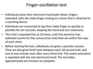 Finger-oscillation test
• Individuals place their dominant hand palm down, fingers
extended, with the index finger resting on a lever that is attached to
a counting device.
• Individuals are instructed to tap their index finger as quickly as
possible for ten seconds, keeping the hand and arm stationary.
• This trial is repeated five to 10 times, until the examiner has
collected counts for five consecutive trials that are within five taps
of each other.
• Before starting the test, individuals are given a practice session.
They are also given brief rests between each 10-second trial, and
one to two-minute rests after every third trial. This entire procedure
is repeated with the non-dominant hand. The test takes
approximately ten minutes to complete.

 