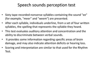 Speech sounds perception test
• Sixty tape-recorded nonsense syllables containing the sound "ee"
(for example, "meer" and "weem") are presented.
• After each syllable, individuals underline, from a set of four written
syllables, the spelling that represents the syllable they heard.
• This test evaluates auditory attention and concentration and the
ability to discriminate between verbal sounds.
• It provides some information regarding specific areas of brain
damage, and may also indicate attention deficits or hearing loss.
• Scoring and interpretation are similar to that used for the Rhythm
Test.

 