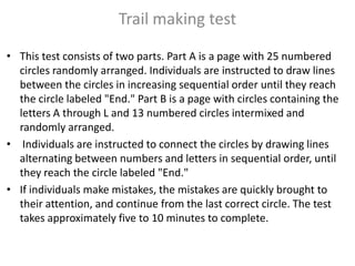 Trail making test
• This test consists of two parts. Part A is a page with 25 numbered
circles randomly arranged. Individuals are instructed to draw lines
between the circles in increasing sequential order until they reach
the circle labeled "End." Part B is a page with circles containing the
letters A through L and 13 numbered circles intermixed and
randomly arranged.
• Individuals are instructed to connect the circles by drawing lines
alternating between numbers and letters in sequential order, until
they reach the circle labeled "End."
• If individuals make mistakes, the mistakes are quickly brought to
their attention, and continue from the last correct circle. The test
takes approximately five to 10 minutes to complete.

 