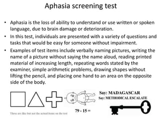 Aphasia screening test
• Aphasia is the loss of ability to understand or use written or spoken
language, due to brain damage or deterioration.
• In this test, individuals are presented with a variety of questions and
tasks that would be easy for someone without impairment.
• Examples of test items include verbally naming pictures, writing the
name of a picture without saying the name aloud, reading printed
material of increasing length, repeating words stated by the
examiner, simple arithmetic problems, drawing shapes without
lifting the pencil, and placing one hand to an area on the opposite
side of the body.

 