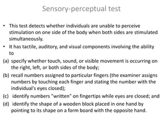 Sensory-perceptual test
• This test detects whether individuals are unable to perceive
stimulation on one side of the body when both sides are stimulated
simultaneously.
• It has tactile, auditory, and visual components involving the ability
to
(a) specify whether touch, sound, or visible movement is occurring on
the right, left, or both sides of the body;
(b) recall numbers assigned to particular fingers (the examiner assigns
numbers by touching each finger and stating the number with the
individual's eyes closed);
(c) identify numbers "written" on fingertips while eyes are closed; and
(d) identify the shape of a wooden block placed in one hand by
pointing to its shape on a form board with the opposite hand.

 