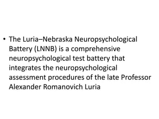 • The Luria–Nebraska Neuropsychological
Battery (LNNB) is a comprehensive
neuropsychological test battery that
integrates the neuropsychological
assessment procedures of the late Professor
Alexander Romanovich Luria

 
