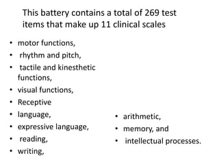 This battery contains a total of 269 test
items that make up 11 clinical scales
• motor functions,
• rhythm and pitch,
• tactile and kinesthetic
functions,
• visual functions,
• Receptive
• language,
• expressive language,
• reading,
• writing,

• arithmetic,
• memory, and
• intellectual processes.

 