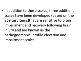 • In addition to these scales, three additional
scales have been developed (based on the
269 test items)that are sensitive to brain
impairment and recovery following brain
injury and are known as the
pathognomonic, profile elevation and
impairment scales

 