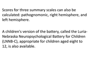 Scores for three summary scales can also be
calculated: pathognomonic, right hemisphere, and
left hemisphere.
A children's version of the battery, called the LuriaNebraska Neuropsychological Battery for Children
(LNNB-C), appropriate for children aged eight to
12, is also available.

 