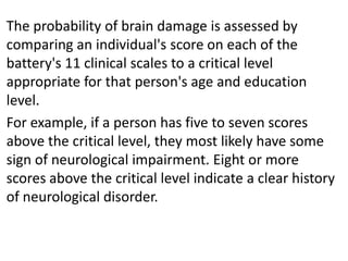 The probability of brain damage is assessed by
comparing an individual's score on each of the
battery's 11 clinical scales to a critical level
appropriate for that person's age and education
level.
For example, if a person has five to seven scores
above the critical level, they most likely have some
sign of neurological impairment. Eight or more
scores above the critical level indicate a clear history
of neurological disorder.

 