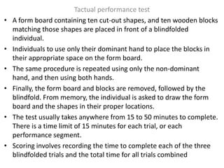 •

•
•
•

•

•

Tactual performance test
A form board containing ten cut-out shapes, and ten wooden blocks
matching those shapes are placed in front of a blindfolded
individual.
Individuals to use only their dominant hand to place the blocks in
their appropriate space on the form board.
The same procedure is repeated using only the non-dominant
hand, and then using both hands.
Finally, the form board and blocks are removed, followed by the
blindfold. From memory, the individual is asked to draw the form
board and the shapes in their proper locations.
The test usually takes anywhere from 15 to 50 minutes to complete.
There is a time limit of 15 minutes for each trial, or each
performance segment.
Scoring involves recording the time to complete each of the three
blindfolded trials and the total time for all trials combined

 