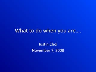 What to do when you are….

         Justin Choi
      November 7, 2008
 