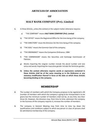 ARTICLES OF ASSOCIATION
OF
HALT RANK COMPANY (Pvt). Limited
1. In these Articles, unless the context or the subject matter otherwise requires:
a) “THE COMPANY” means HALT RANK COMPANY (Pvt). Limited
b) “THE OFFICE” means the Registered Office for the time being of the company.
c) “THE DIRECTORS” mean the Directors for the time being of the company.
d) “THE SEAL” means the Common Seal of the company.
e) “THE ORDINANCE” means the Companies Ordinance, 1984.
f) “THE COMMISSION” means the Securities and Exchange Commission of
Pakistan.
g) Words importing the singular number include the plural number and vice
versa and words importing the masculine gender include the feminine gender.
h) Unless the context otherwise requires words or expressions contained in
these Articles shall be of the same meaning as in the Ordinance or any
statutory modification thereof in force at the date at which these Articles
becoming binding on the company.
MEMBERSHIP
2. The number of members with which the Company proposes to be registered is 40
(number of members with which the company is going to be incorporated is to be
given) but the minimum number of members shall not be, at any time, less than
three (3). However, the directors may, from time to time, whenever the company
or the business of the company requires it, increase the number of members.
3. The company in General Meeting may from time to time lay down the
qualifications and conditions subject to which any person or class of persons shall
be admitted to membership of the company.
Advocate Raja Aleem (2K10/LL.B/77) | 1
 