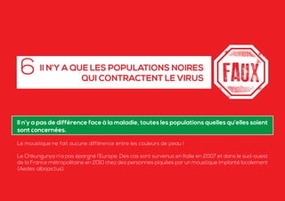 Il n’y a pas de différence face à la maladie, toutes les populations quelles qu’elles soient
sont concernées.
Le moustique ne fait aucune différence entre les couleurs de peau !
Le Chikungunya n’a pas épargné l’Europe. Des cas sont survenus en Italie en 2007 et dans le sud-ouest
de la France métropolitaine en 2010 chez des personnes piquées par un moustique implanté localement
(Aedes albopictus).
Il N’Y A QUE LES POPULATIONS NOIRES
QUI CONTRACTENT LE VIRUS
6
 