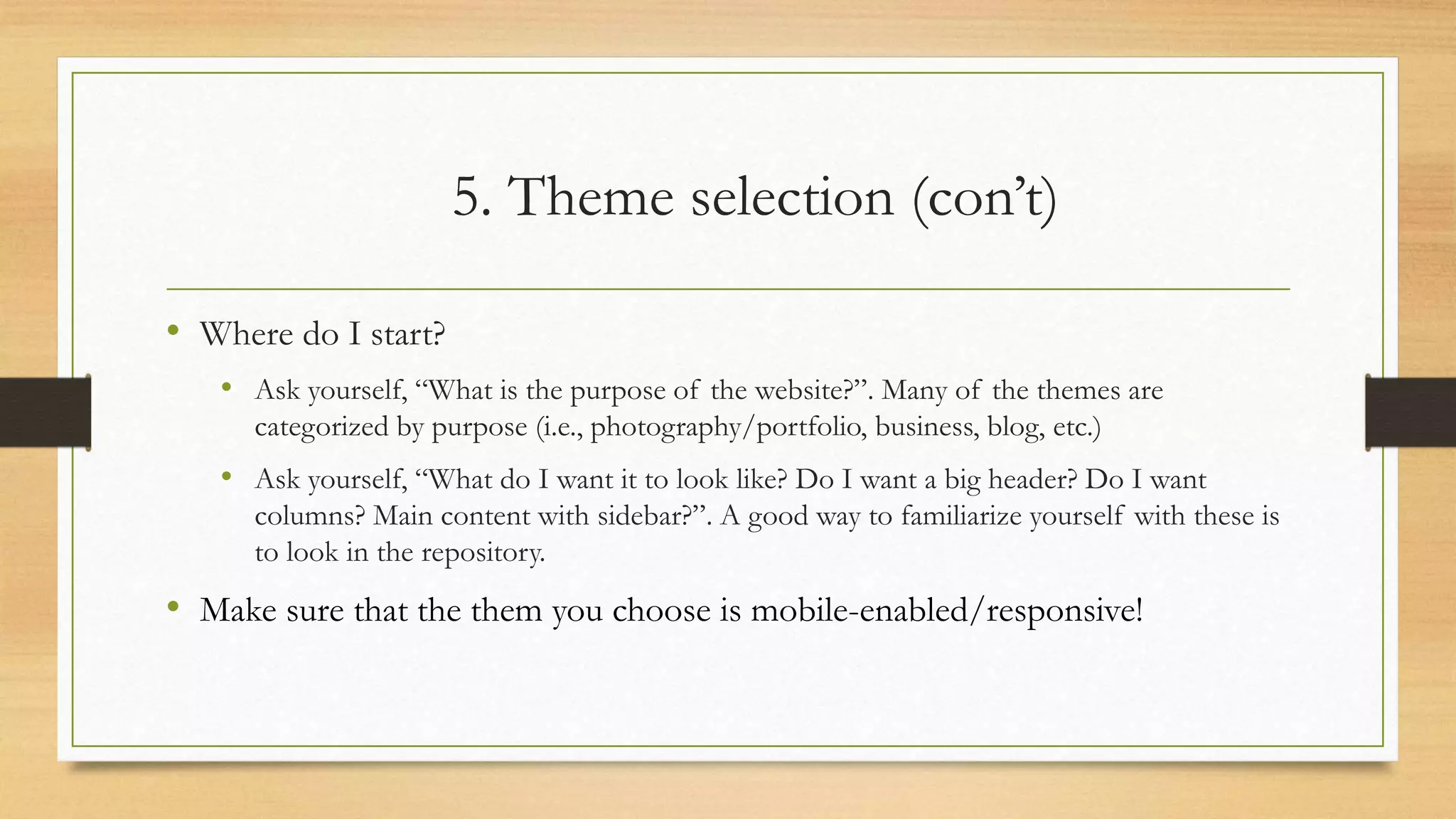 5. Theme selection (con’t)
• Where do I start?
• Ask yourself, “What is the purpose of the website?”. Many of the themes are
categorized by purpose (i.e., photography/portfolio, business, blog, etc.)
• Ask yourself, “What do I want it to look like? Do I want a big header? Do I want
columns? Main content with sidebar?”. A good way to familiarize yourself with these is
to look in the repository.
• Make sure that the them you choose is mobile-enabled/responsive!
 