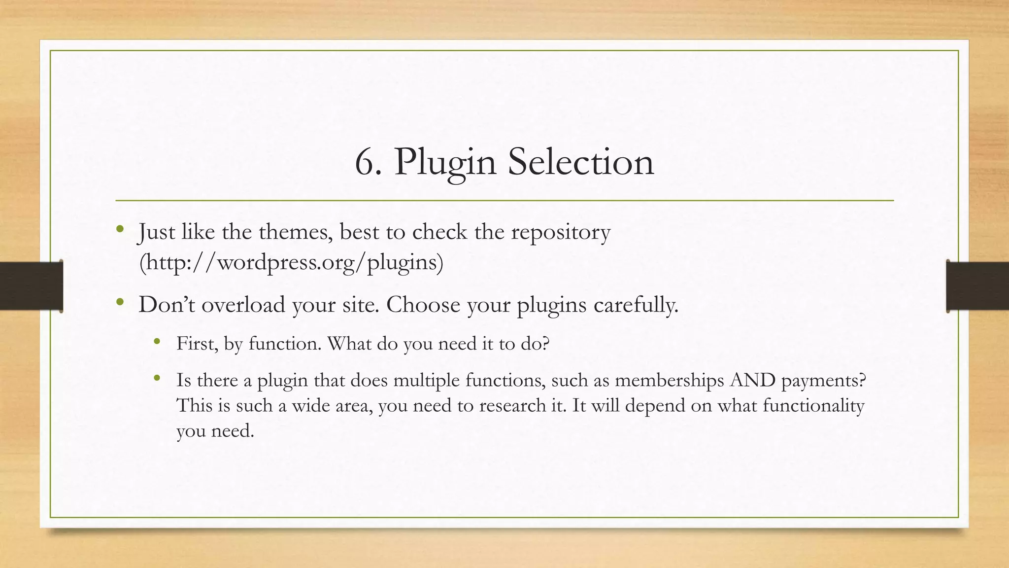 6. Plugin Selection
• Just like the themes, best to check the repository
(http://wordpress.org/plugins)
• Don’t overload your site. Choose your plugins carefully.
• First, by function. What do you need it to do?
• Is there a plugin that does multiple functions, such as memberships AND payments?
This is such a wide area, you need to research it. It will depend on what functionality
you need.
 