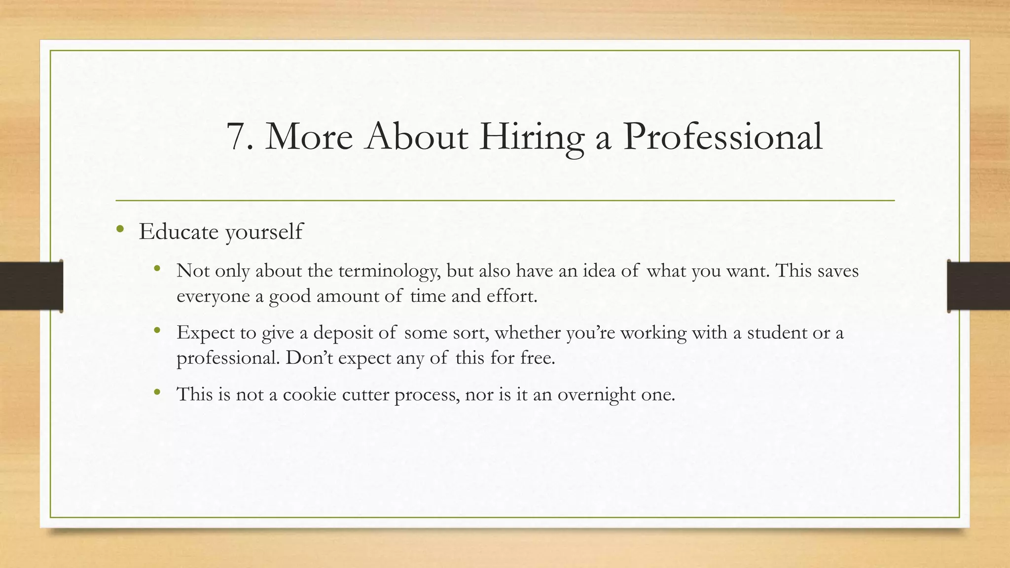 7. More About Hiring a Professional
• Educate yourself
• Not only about the terminology, but also have an idea of what you want. This saves
everyone a good amount of time and effort.
• Expect to give a deposit of some sort, whether you’re working with a student or a
professional. Don’t expect any of this for free.
• This is not a cookie cutter process, nor is it an overnight one.
 