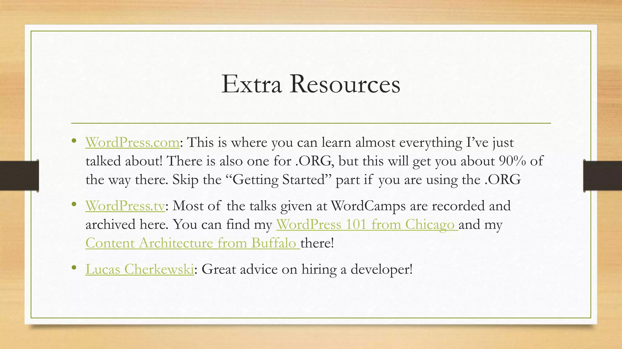 Extra Resources
• WordPress.com: This is where you can learn almost everything I’ve just
talked about! There is also one for .ORG, but this will get you about 90% of
the way there. Skip the “Getting Started” part if you are using the .ORG
• WordPress.tv: Most of the talks given at WordCamps are recorded and
archived here. You can find my WordPress 101 from Chicago and my
Content Architecture from Buffalo there!
• Lucas Cherkewski: Great advice on hiring a developer!
 
