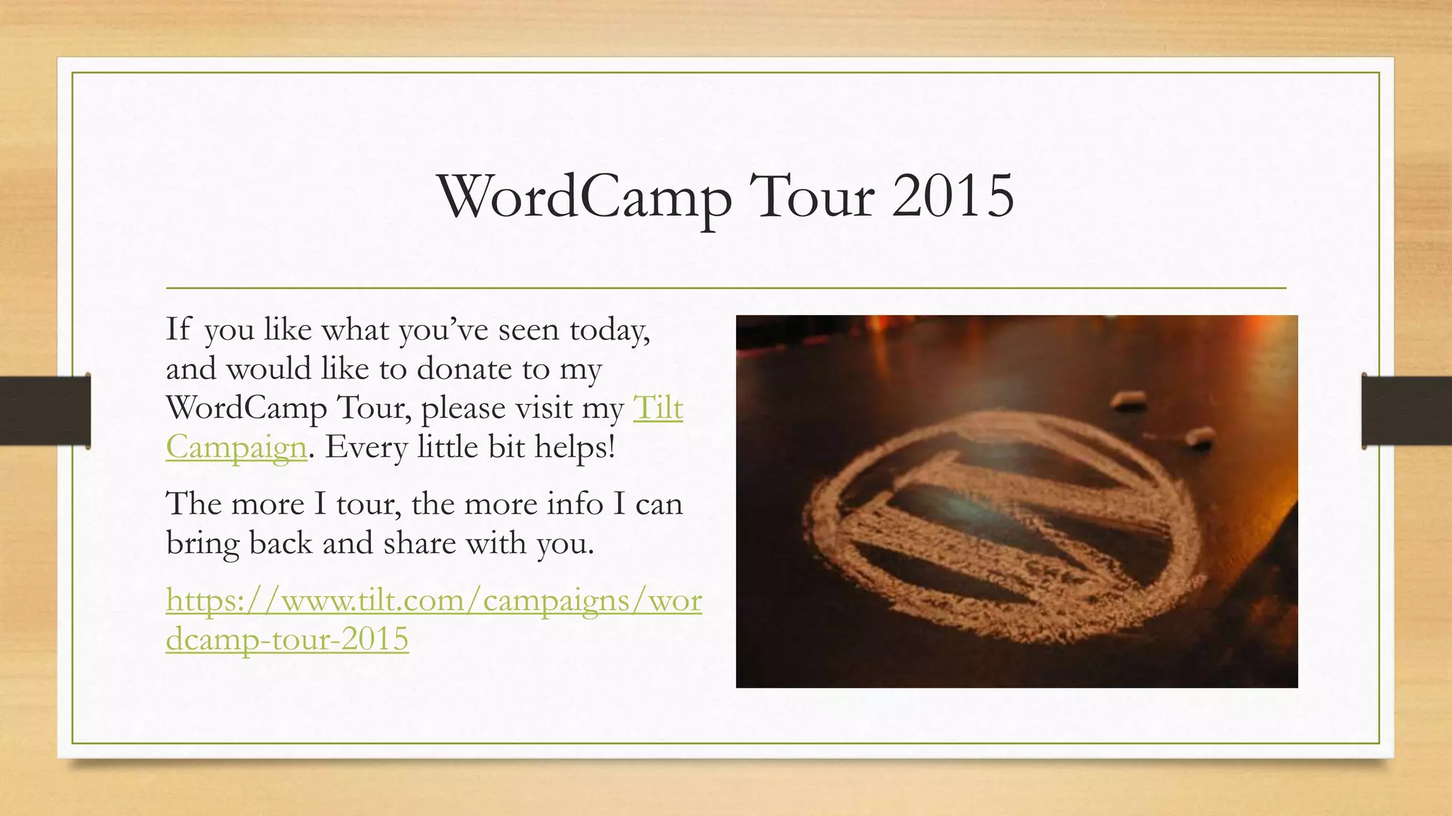 WordCamp Tour 2015
If you like what you’ve seen today,
and would like to donate to my
WordCamp Tour, please visit my Tilt
Campaign. Every little bit helps!
The more I tour, the more info I can
bring back and share with you.
https://www.tilt.com/campaigns/wor
dcamp-tour-2015
 