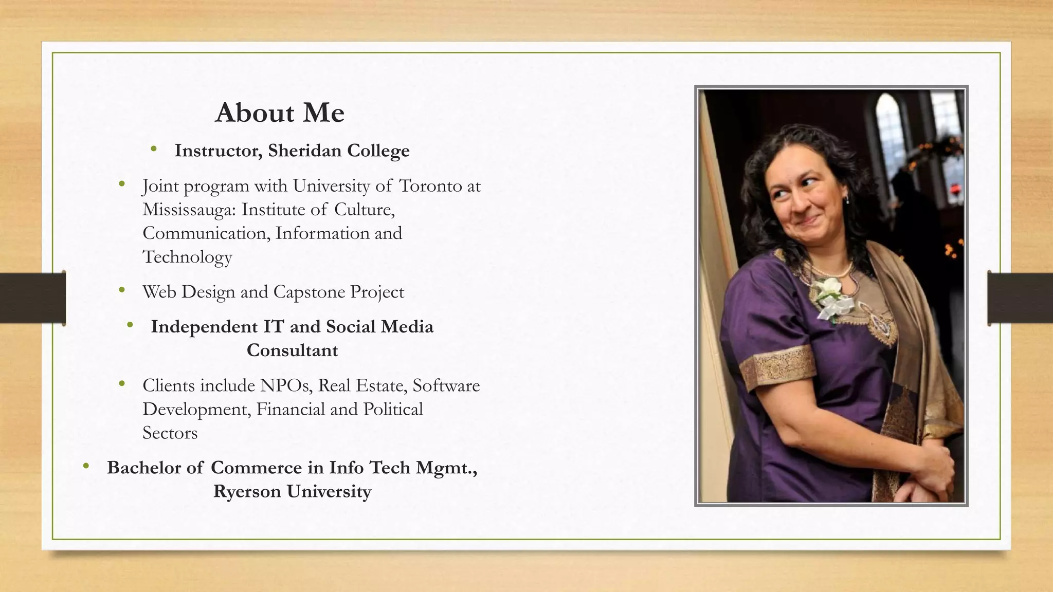 About Me
• Instructor, Sheridan College
• Joint program with University of Toronto at
Mississauga: Institute of Culture,
Communication, Information and
Technology
• Web Design and Capstone Project
• Independent IT and Social Media
Consultant
• Clients include NPOs, Real Estate, Software
Development, Financial and Political
Sectors
• Bachelor of Commerce in Info Tech Mgmt.,
Ryerson University
 