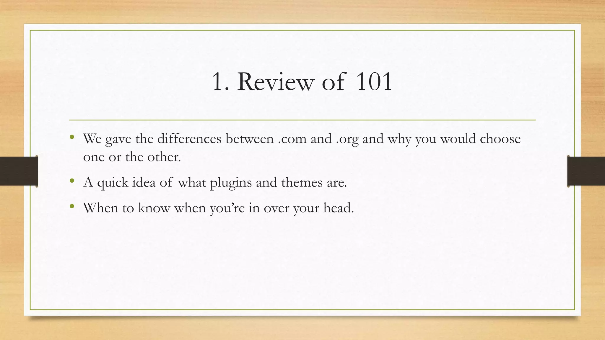 1. Review of 101
• We gave the differences between .com and .org and why you would choose
one or the other.
• A quick idea of what plugins and themes are.
• When to know when you’re in over your head.
 