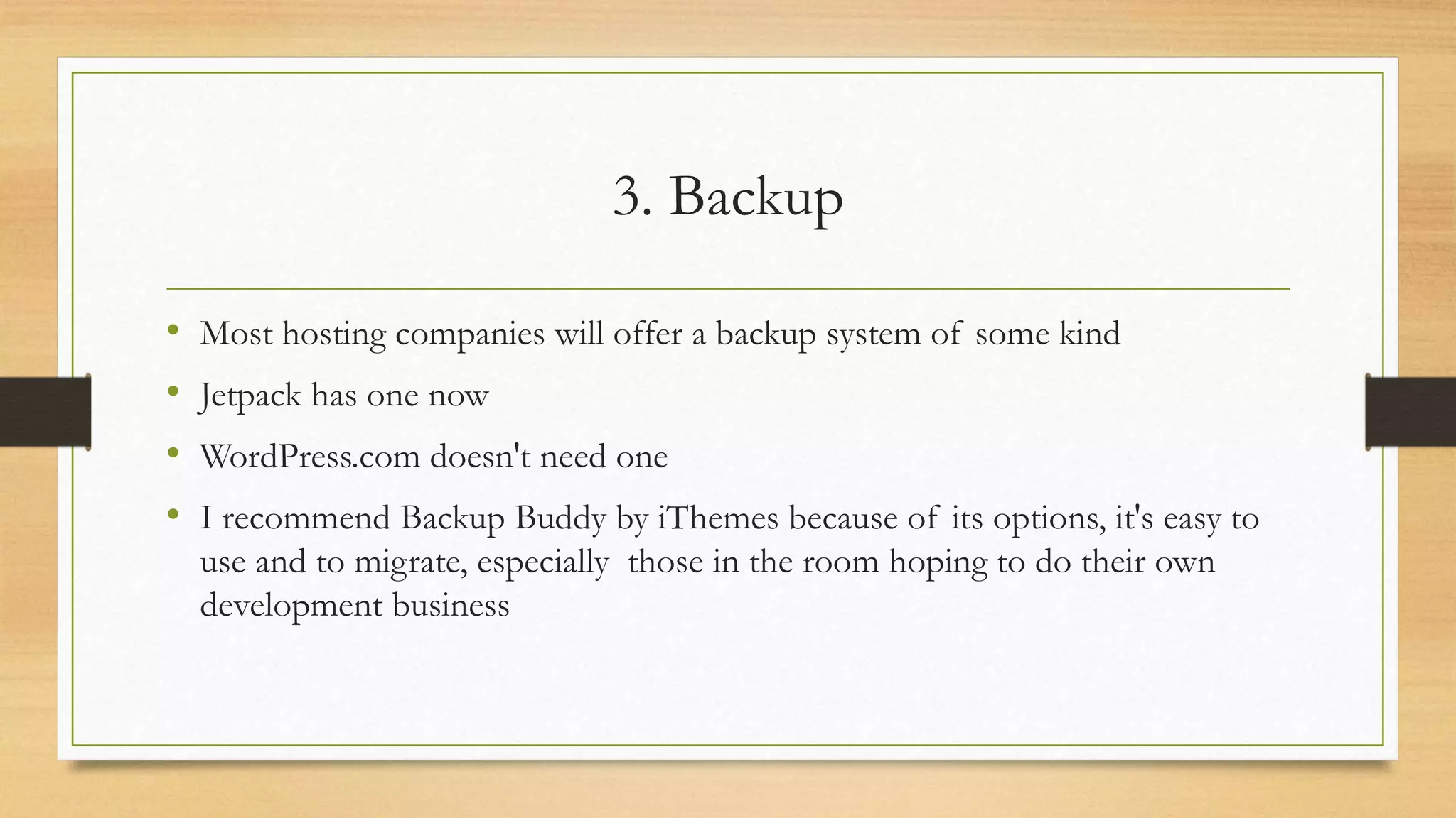 3. Backup
• Most hosting companies will offer a backup system of some kind
• Jetpack has one now
• WordPress.com doesn't need one
• I recommend Backup Buddy by iThemes because of its options, it's easy to
use and to migrate, especially those in the room hoping to do their own
development business
 
