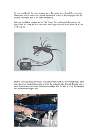To help you identify the parts, you can see in the picture above from left to right, the
Map sensor, the air temperature sensor that must be placed in the charge pipe and the
coolant sensor that goes in the upper heater hose.

In the picture below you can see the Tach driver. This unit is needed to convert the
signal from the crank position sensor into a tach signal needed in the Haltech F10X to
work properly.




Start by checking that everything is included in the kit and disconnect the battery. Then
make the cross cuts in the grommet to bring the wiring thru the firewall. Insert a wire or
cable from the outside into the inside of the cockpit. Use the wire to bring the connector
and wires thru the engine bay.
 