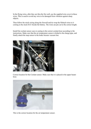In the flying wires, after they are thru the fire wall, use the supplied wire cover in these
wires. This is used to avoid any wire to be damaged from vibration against sharp
objects.

Then follow the stock wiring along the firewall and tie wrap the Haltech wires to it
coming to the stock ECU beside the battery. The wires are pre cut to the correct length.


Install the coolant sensor case or casting in the correct coolant hose according to the
instructions. Make sure that the air temperature sensor is bolted to the charge pipe, and
finally attach the map sensor to the brake booster vacuum line.




Correct location for the Coolant sensor. Make sure that it is placed in the upper heater
hose.




This is the correct location for the air temperature sensor.
 