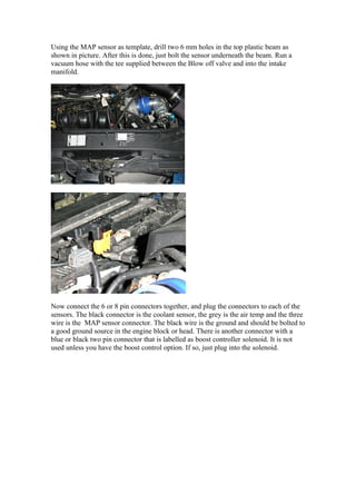 Using the MAP sensor as template, drill two 6 mm holes in the top plastic beam as
shown in picture. After this is done, just bolt the sensor underneath the beam. Run a
vacuum hose with the tee supplied between the Blow off valve and into the intake
manifold.




Now connect the 6 or 8 pin connectors together, and plug the connectors to each of the
sensors. The black connector is the coolant sensor, the grey is the air temp and the three
wire is the MAP sensor connector. The black wire is the ground and should be bolted to
a good ground source in the engine block or head. There is another connector with a
blue or black two pin connector that is labelled as boost controller solenoid. It is not
used unless you have the boost control option. If so, just plug into the solenoid.
 
