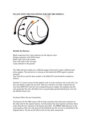 PLEASE NOTE THE FOLLOWING FOR THE 2006 MODELS:




Identify the Harness:

Black connectors into 3 pin connector are the injector wires
Orange connector is the MAP sensor
Black with 2 pin is the coolant
Gray with 2 pin is the Air temp
Loop connector is the ground


The 2006 and later models use a different trigger wheel and it needs a different tach
driver adapter. The tach driver is what gives the haltech the RPM signal to operate
correctly.
The Tach driver used for these models is the MSD 8913 and should be installed as
follows:

Find the 12 v power source for the ignition coils. It is the common wire on all coils. Cut
this wire before it splits into all coils. Then you will have two ends. Connect the red
wire form MSD 8913 into the wire coming from power supply, the red/green into the
wire going into the coils, the black one to a good engine ground and the grey wire into
the Haltech Green wire.


So please follow the next instructions:

The harness for the 2006 comes with an 8 pin connector and a three pin connector on
the other side for the injector harness. Just disconnect the stock injectors and leave them
aside. Plug the new injectors to the harness provided. The ONLY wire that goes to the
main harness of the car is the grey/red form Haltech into the A2 wire as illustrated in the
diagram below. Do not use the other wires for any other connections.
 