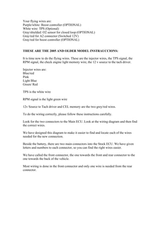 Your flying wires are:
Purple/white: Boost controller (OPTIONAL)
White wire: TPS (Optional)
Gray/shielded: O2 sensor for closed loop (OPTIONAL)
Gray/red for A2 connector (Switched 12V)
Gray/red for boost controller (OPTIONAL)


THESE ARE THE 2005 AND OLDER MODEL INSTRAUCCIONS:

It is time now to do the flying wires. These are the injector wires, the TPS signal, the
RPM signal, the check engine light memory wire, the 12 v source to the tach driver.

Injector wires are:
Blue/red
Pink
Light Blue
Green/ Red

TPS is the white wire

RPM signal is the light green wire

12v Source to Tach driver and CEL memory are the two grey/red wires.

To do the wiring correctly, please follow these instructions carefully.

Look for the two connectors to the Main ECU. Look at the wiring diagram and then find
the correct wires.

We have designed this diagram to make it easier to find and locate each of the wires
needed for the new connection.

Beside the battery, there are two main connectors into the Stock ECU. We have given
letters and numbers to each connector, so you can find the right wires easier.

We have called the front connector, the one towards the front and rear connector to the
one towards the back of the vehicle.

Most wiring is done in the front connector and only one wire is needed from the rear
connector.
 