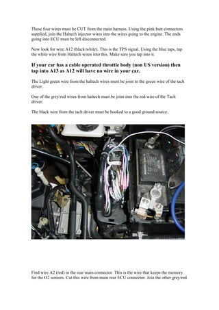 These four wires must be CUT from the main harness. Using the pink butt connectors
supplied, join the Haltech injector wires into the wires going to the engine. The ends
going into ECU must be left disconnected.

Now look for wire A12 (black/white). This is the TPS signal. Using the blue taps, tap
the white wire from Haltech wires into this. Make sure you tap into it.

If your car has a cable operated throttle body (non US version) then
tap into A13 as A12 will have no wire in your car.

The Light green wire from the haltech wires must be joint to the green wire of the tach
driver.

One of the grey/red wires from haltech must be joint into the red wire of the Tach
driver.

The black wire from the tach driver must be hooked to a good ground source.




Find wire A2 (red) in the rear main connector. This is the wire that keeps the memory
for the O2 sensors. Cut this wire from main rear ECU connector. Join the other grey/red
 