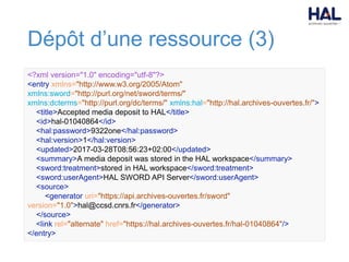 Dépôt d’une ressource (3)
<?xml version="1.0" encoding="utf-8"?>
<entry xmlns="http://www.w3.org/2005/Atom"
xmlns:sword="http://purl.org/net/sword/terms/"
xmlns:dcterms="http://purl.org/dc/terms/" xmlns:hal="http://hal.archives-ouvertes.fr/">
<title>Accepted media deposit to HAL</title>
<id>hal-01040864</id>
<hal:password>9322one</hal:password>
<hal:version>1</hal:version>
<updated>2017-03-28T08:56:23+02:00</updated>
<summary>A media deposit was stored in the HAL workspace</summary>
<sword:treatment>stored in HAL workspace</sword:treatment>
<sword:userAgent>HAL SWORD API Server</sword:userAgent>
<source>
<generator uri="https://api.archives-ouvertes.fr/sword"
version="1.0">hal@ccsd.cnrs.fr</generator>
</source>
<link rel="alternate" href="https://hal.archives-ouvertes.fr/hal-01040864"/>
</entry>
 