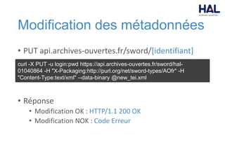 Modification des métadonnées
• PUT api.archives-ouvertes.fr/sword/[identifiant]
• Réponse
• Modification OK : HTTP/1.1 200 OK
• Modification NOK : Code Erreur
curl -X PUT -u login:pwd https://api.archives-ouvertes.fr/sword/hal-
01040864 -H "X-Packaging:http://purl.org/net/sword-types/AOfr" -H
"Content-Type:text/xml" --data-binary @new_tei.xml
 