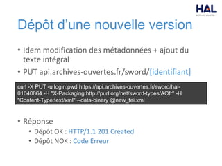 Dépôt d’une nouvelle version
• Idem modification des métadonnées + ajout du
texte intégral
• PUT api.archives-ouvertes.fr/sword/[identifiant]
• Réponse
• Dépôt OK : HTTP/1.1 201 Created
• Dépôt NOK : Code Erreur
curl -X PUT -u login:pwd https://api.archives-ouvertes.fr/sword/hal-
01040864 -H "X-Packaging:http://purl.org/net/sword-types/AOfr" -H
"Content-Type:text/xml" --data-binary @new_tei.xml
 