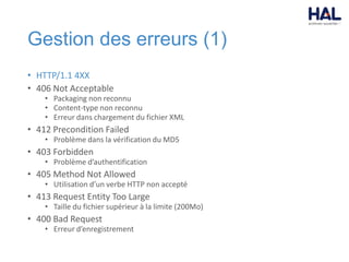 Gestion des erreurs (1)
• HTTP/1.1 4XX
• 406 Not Acceptable
• Packaging non reconnu
• Content-type non reconnu
• Erreur dans chargement du fichier XML
• 412 Precondition Failed
• Problème dans la vérification du MD5
• 403 Forbidden
• Problème d’authentification
• 405 Method Not Allowed
• Utilisation d’un verbe HTTP non accepté
• 413 Request Entity Too Large
• Taille du fichier supérieur à la limite (200Mo)
• 400 Bad Request
• Erreur d’enregistrement
 