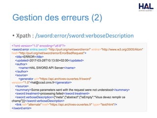 Gestion des erreurs (2)
• Xpath : /sword:error/sword:verboseDescription
<?xml version="1.0" encoding="utf-8"?>
<sword:error xmlns:sword="http://purl.org/net/sword/error/" xmlns="http://www.w3.org/2005/Atom"
href="http://purl.org/net/sword/error/ErrorBadRequest">
<title>ERROR</title>
<updated>2017-03-28T10:13:50+02:00</updated>
<author>
<name>HAL SWORD API Server</name>
</author>
<source>
<generator uri="https://api.archives-ouvertes.fr/sword"
version="1.0">hal@ccsd.cnrs.fr</generator>
</source>
<summary>Some parameters sent with the request were not understood</summary>
<sword:treatment>processing failed</sword:treatment>
<sword:verboseDescription>{"meta":{"abstract":{"isEmpty":"Vous devez remplir ce
champ"}}}</sword:verboseDescription>
<link rel="alternate" href="https://api.archives-ouvertes.fr" type="text/html"/>
</sword:error>
 